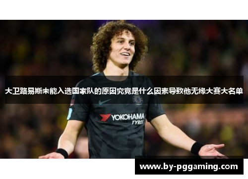 大卫路易斯未能入选国家队的原因究竟是什么因素导致他无缘大赛大名单