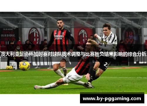 澳大利亚足协杯加时赛对球队战术调整与比赛胜负结果影响的综合分析