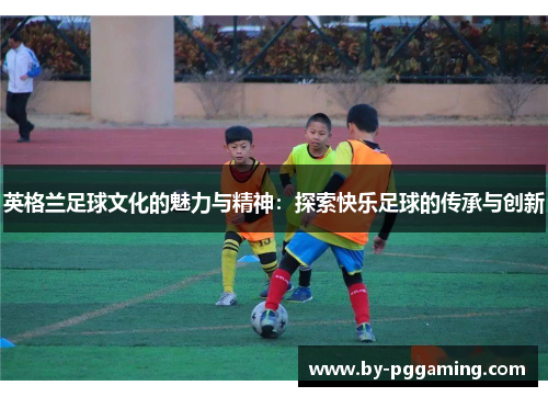 英格兰足球文化的魅力与精神：探索快乐足球的传承与创新