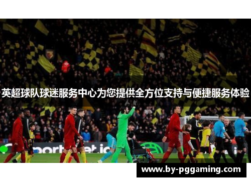英超球队球迷服务中心为您提供全方位支持与便捷服务体验 英超球队球迷服务中心为您提供全方位支持与便捷服务体验