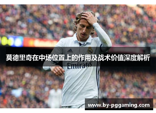 莫德里奇在中场位置上的作用及战术价值深度解析 莫德里奇在中场位置上的作用及战术价值深度解析