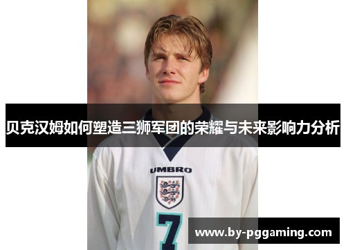 贝克汉姆如何塑造三狮军团的荣耀与未来影响力分析