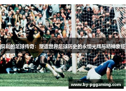 贝利的足球传奇：塑造世界足球历史的永恒光辉与精神象征