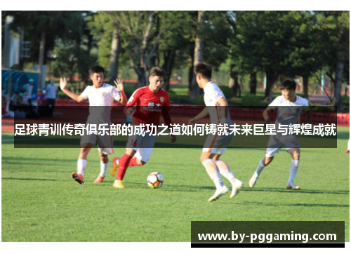 足球青训传奇俱乐部的成功之道如何铸就未来巨星与辉煌成就 足球青训传奇俱乐部的成功之道如何铸就未来巨星与辉煌成就