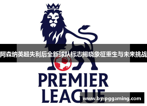 阿森纳英超失利后全新球队标志揭晓象征重生与未来挑战