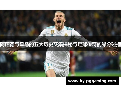 阿诺德与皇马的五大历史交集揭秘与足球传奇的缘分碰撞