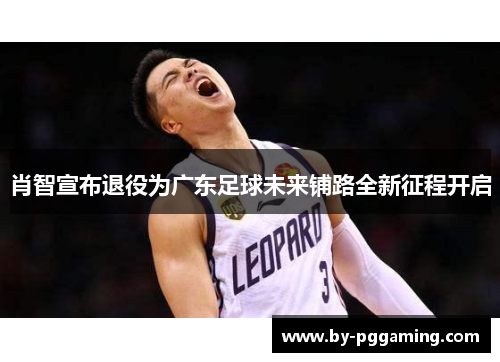 肖智宣布退役为广东足球未来铺路全新征程开启
