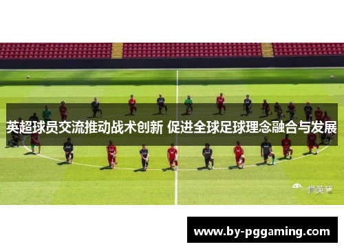 英超球员交流推动战术创新 促进全球足球理念融合与发展 英超球员交流推动战术创新 促进全球足球理念融合与发展