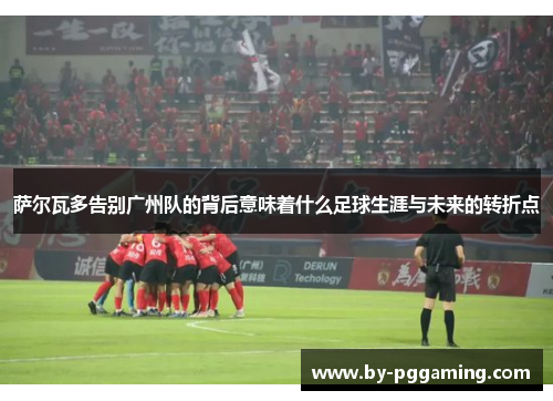 萨尔瓦多告别广州队的背后意味着什么足球生涯与未来的转折点