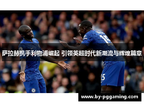 萨拉赫携手利物浦崛起 引领英超时代新潮流与辉煌篇章 萨拉赫携手利物浦崛起 引领英超时代新潮流与辉煌篇章