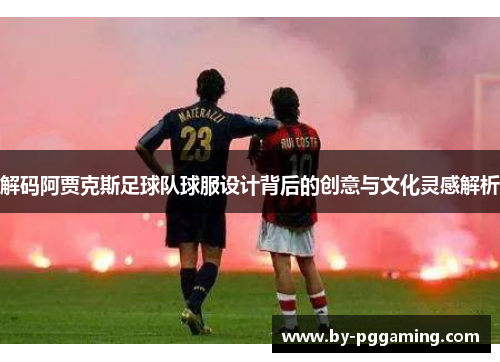 解码阿贾克斯足球队球服设计背后的创意与文化灵感解析