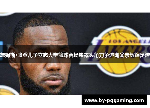 詹姆斯·哈登儿子立志大学篮球赛场崭露头角力争追随父亲辉煌足迹