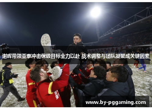谢晖带领亚泰冲击保级目标全力以赴 战术调整与团队凝聚成关键因素
