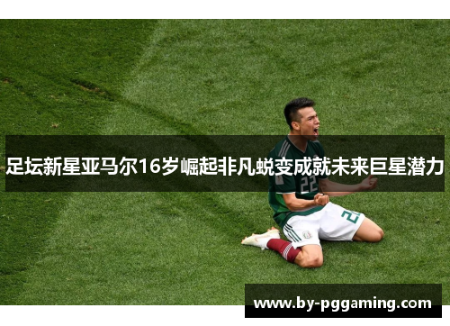 足坛新星亚马尔16岁崛起非凡蜕变成就未来巨星潜力 足坛新星亚马尔16岁崛起非凡蜕变成就未来巨星潜力