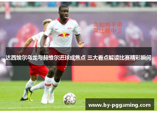 达西埃尔乌龙与赫维尔进球成焦点 三大看点解读比赛精彩瞬间