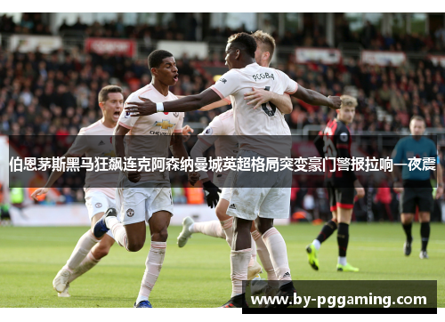 伯恩茅斯黑马狂飙连克阿森纳曼城英超格局突变豪门警报拉响一夜震 伯恩茅斯黑马狂飙连克阿森纳曼城英超格局突变豪门警报拉响一夜震