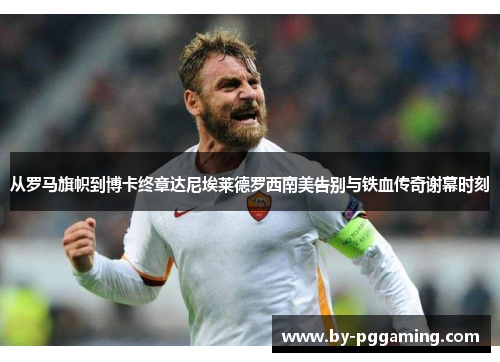 从罗马旗帜到博卡终章达尼埃莱德罗西南美告别与铁血传奇谢幕时刻 从罗马旗帜到博卡终章达尼埃莱德罗西南美告别与铁血传奇谢幕时刻