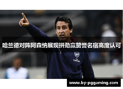 哈兰德对阵阿森纳展现拼劲赢赞誉名宿高度认可