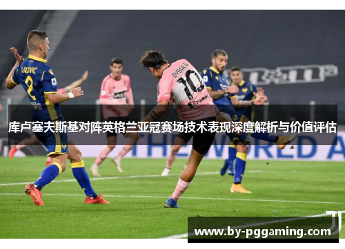 库卢塞夫斯基对阵英格兰亚冠赛场技术表现深度解析与价值评估 库卢塞夫斯基对阵英格兰亚冠赛场技术表现深度解析与价值评估