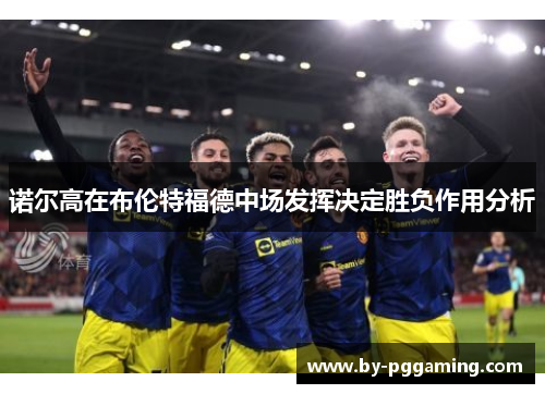 诺尔高在布伦特福德中场发挥决定胜负作用分析 诺尔高在布伦特福德中场发挥决定胜负作用分析