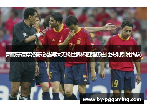 葡萄牙遭摩洛哥逆袭淘汰无缘世界杯四强历史性失利引发热议