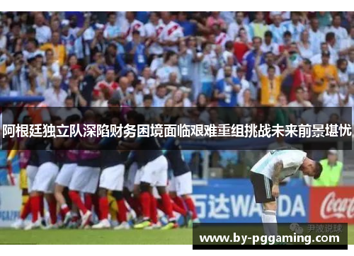 阿根廷独立队深陷财务困境面临艰难重组挑战未来前景堪忧 阿根廷独立队深陷财务困境面临艰难重组挑战未来前景堪忧