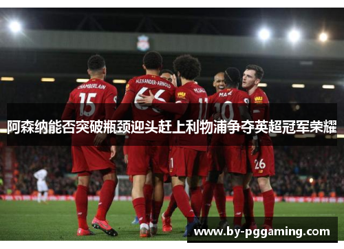 阿森纳能否突破瓶颈迎头赶上利物浦争夺英超冠军荣耀 阿森纳能否突破瓶颈迎头赶上利物浦争夺英超冠军荣耀