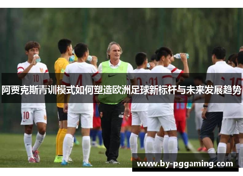 阿贾克斯青训模式如何塑造欧洲足球新标杆与未来发展趋势 阿贾克斯青训模式如何塑造欧洲足球新标杆与未来发展趋势