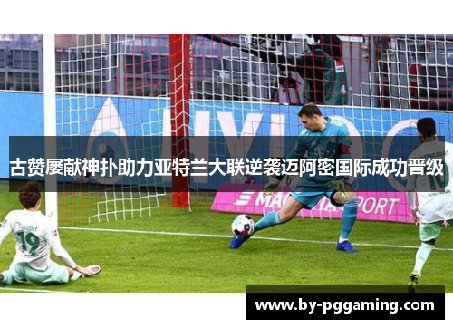 古赞屡献神扑助力亚特兰大联逆袭迈阿密国际成功晋级
