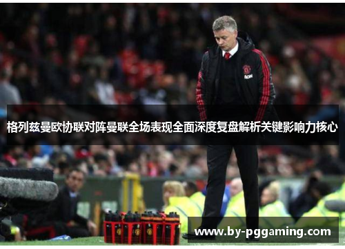 格列兹曼欧协联对阵曼联全场表现全面深度复盘解析关键影响力核心