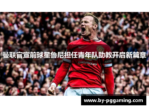 曼联官宣前球星鲁尼担任青年队助教开启新篇章